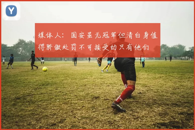 媒体人：国安虽无冠军但清白身值得骄傲处罚不可接受的只有他们