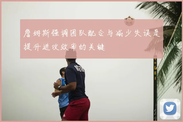 詹姆斯强调团队配合与减少失误是提升进攻效率的关键