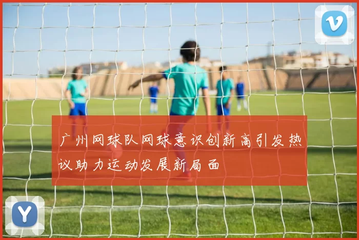 广州网球队网球意识创新高引发热议助力运动发展新局面