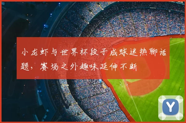 小龙虾与世界杯段子成球迷热聊话题,赛场之外趣味延伸不断