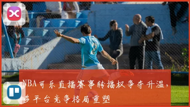 NBA可乐直播赛事转播权争夺升温,多平台竞争格局重塑
