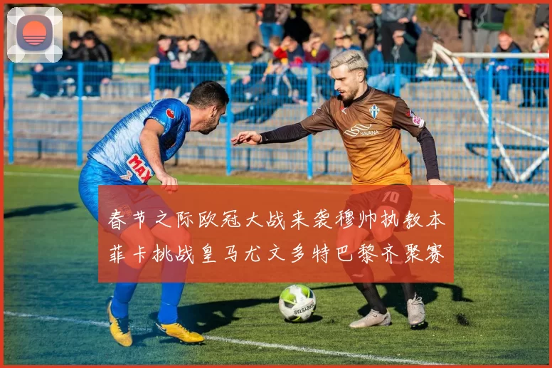 春节之际欧冠大战来袭穆帅执教本菲卡挑战皇马尤文多特巴黎齐聚赛场