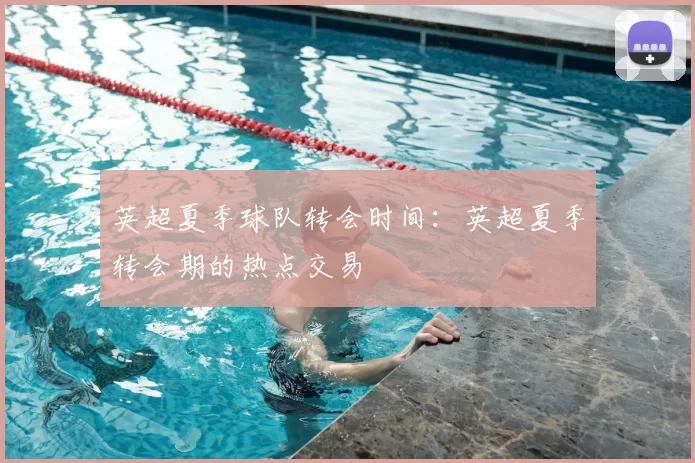 英超夏季球队转会时间：英超夏季转会期的热点交易