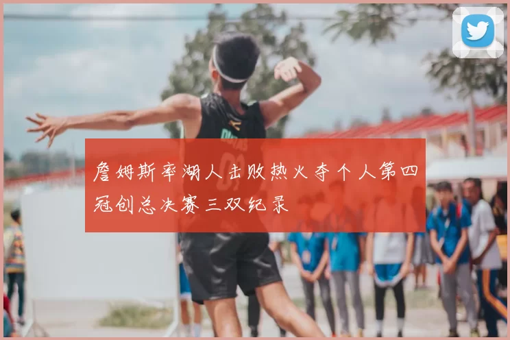 詹姆斯率湖人击败热火夺个人第四冠创总决赛三双纪录