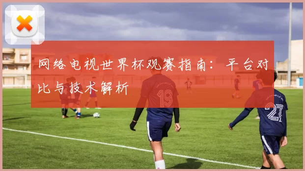 网络电视世界杯观赛指南:平台对比与技术解析