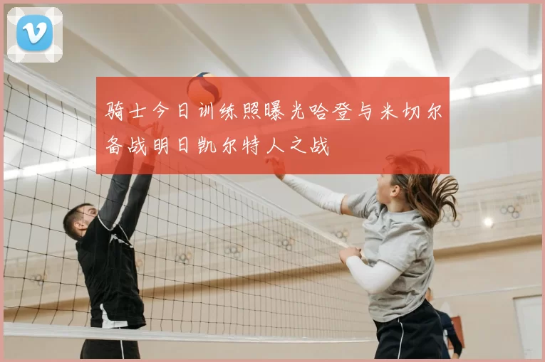 骑士今日训练照曝光哈登与米切尔备战明日凯尔特人之战