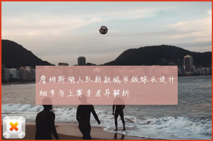 詹姆斯湖人队新款城市版球衣设计细节与上赛季差异解析