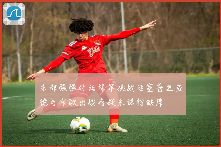 东部强强对话绿军挑战活塞普里查德与布歇出战存疑米诺特缺席