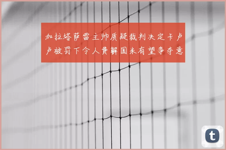 加拉塔萨雷主帅质疑裁判决定卡卢卢被罚下令人费解国米有望争夺意甲冠军