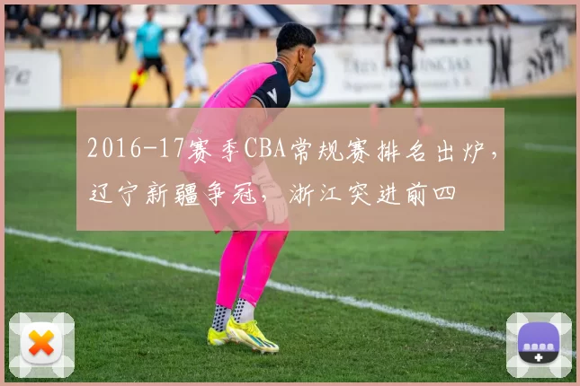 2016-17赛季CBA常规赛排名出炉，辽宁新疆争冠，浙江突进前四