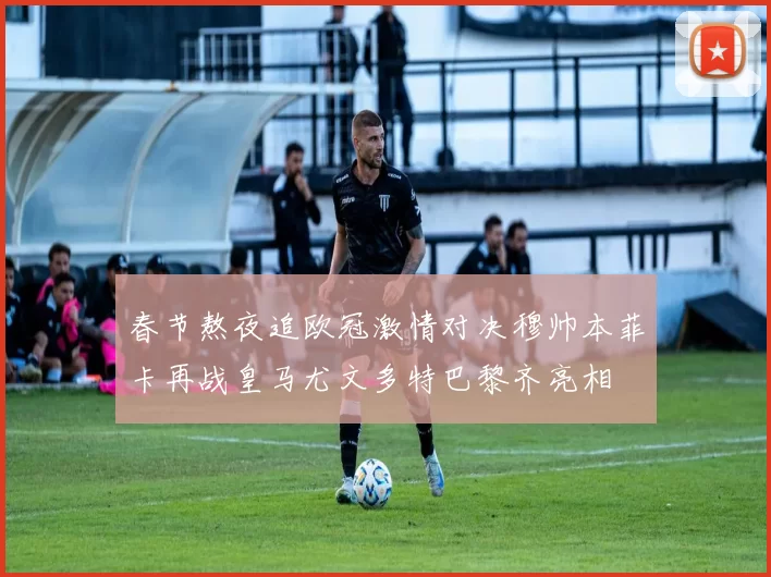 春节熬夜追欧冠激情对决穆帅本菲卡再战皇马尤文多特巴黎齐亮相