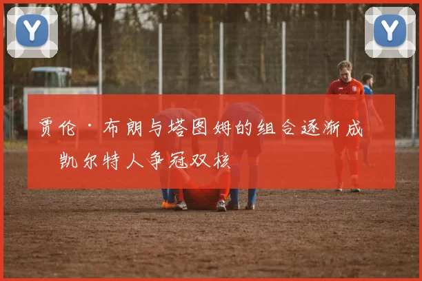 贾伦·布朗与塔图姆的组合逐渐成为凯尔特人争冠双核