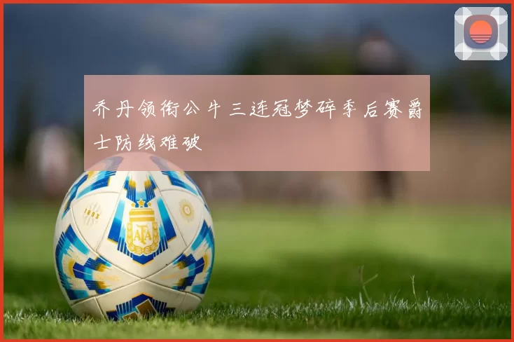 乔丹领衔公牛三连冠梦碎季后赛爵士防线难破
