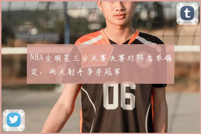 NBA全明星三分大赛决赛对阵名单确定，两大射手争夺冠军