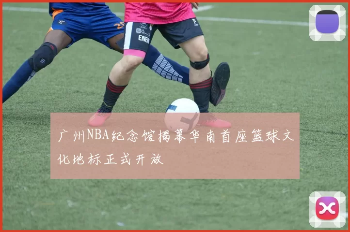 广州NBA纪念馆揭幕华南首座篮球文化地标正式开放