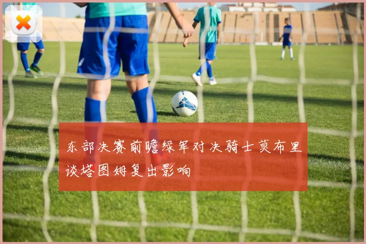 东部决赛前瞻绿军对决骑士莫布里谈塔图姆复出影响