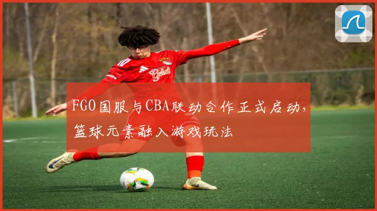 FGO国服与CBA联动合作正式启动,篮球元素融入游戏玩法