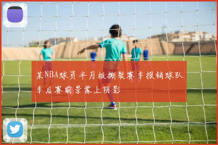 某NBA球员半月板撕裂赛季报销球队季后赛前景蒙上阴影