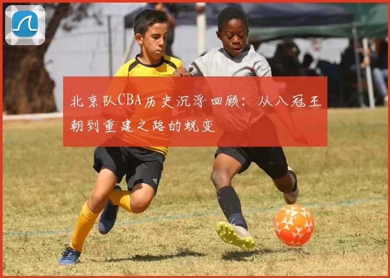 北京队CBA历史沉浮回顾：从八冠王朝到重建之路的蜕变
