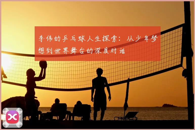 李伟的乒乓球人生探索:从少年梦想到世界舞台的深度对话