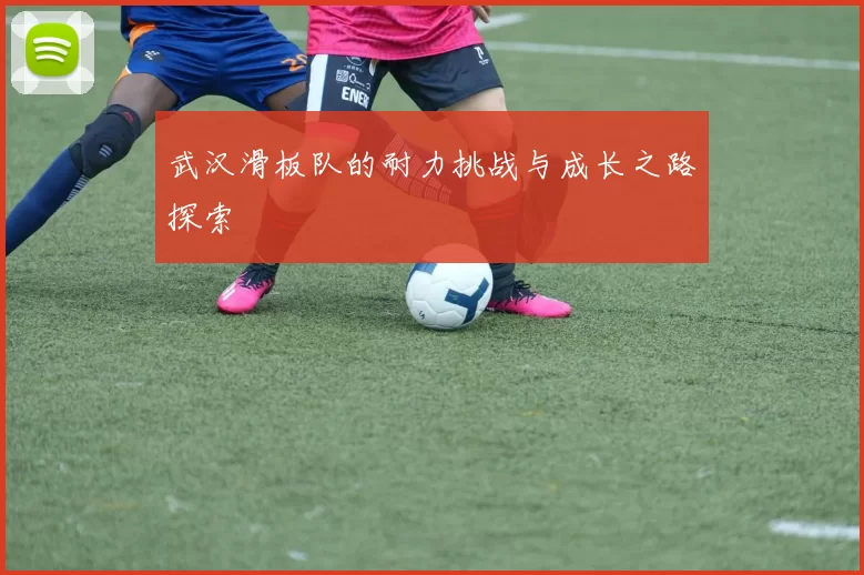 武汉滑板队的耐力挑战与成长之路探索