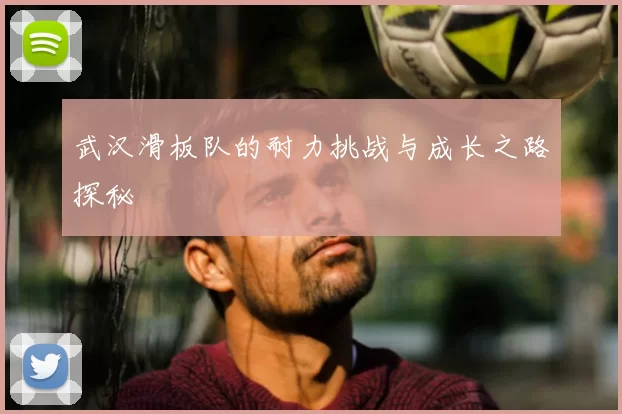 武汉滑板队的耐力挑战与成长之路探秘