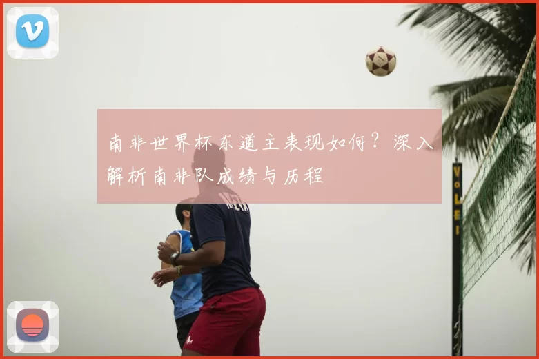 南非世界杯东道主表现如何?深入解析南非队成绩与历程
