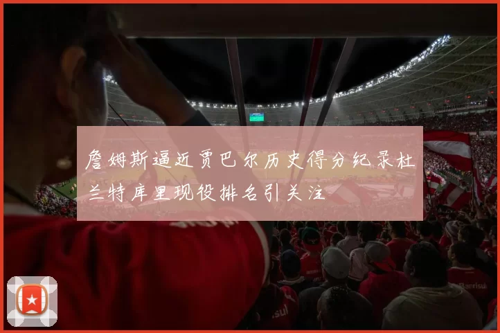 詹姆斯逼近贾巴尔历史得分纪录杜兰特库里现役排名引关注