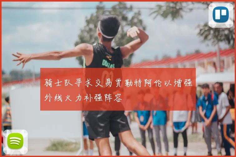 骑士队寻求交易贾勒特阿伦以增强外线火力补强阵容